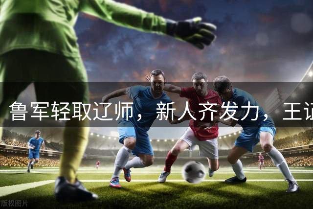 鲁军轻取辽师，新人齐发力，王证成唯一低谷
